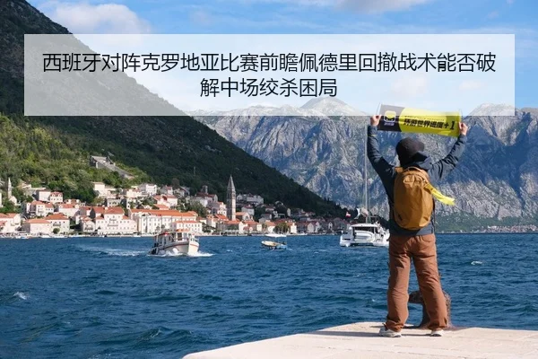 西班牙对阵克罗地亚比赛前瞻佩德里回撤战术能否破解中场绞杀困局