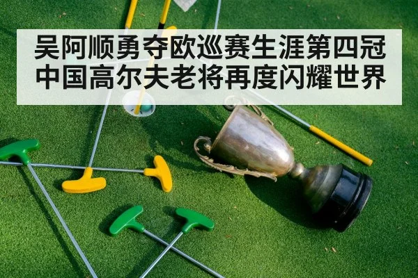 吴阿顺勇夺欧巡赛生涯第四冠中国高尔夫老将再度闪耀世界