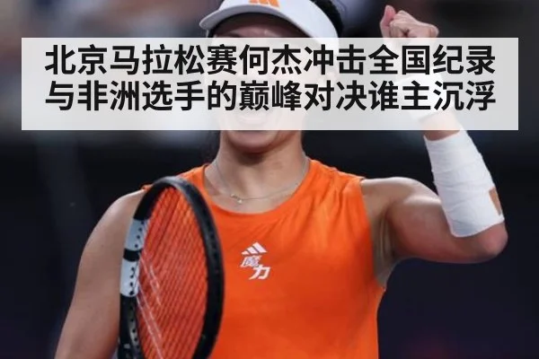 北京马拉松赛何杰冲击全国纪录与非洲选手的巅峰对决谁主沉浮