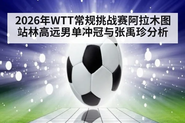 2026年WTT常规挑战赛阿拉木图站林高远男单冲冠与张禹珍分析